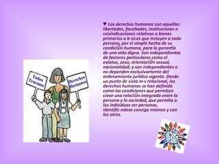 ♥  Los derechos humanos son aquellas libertades, facultades, instituciones o reivindicaciones relativas a bienes primarios o básicos que incluyen a toda persona, por el simple hecho de su condición humana, para la garantía de una vida digna. Son independientes de factores particulares como el estatus, sexo, orientación sexual, nacionalidad; y son independientes o no dependen exclusivamente del ordenamiento jurídico vigente. Desde un punto de vista más relacional, los derechos humanos se han definido como las condiciones que permiten crear una relación integrada entre la persona y la sociedad, que permita a los individuos ser personas, identificándose consigo mismos y con los otros.  