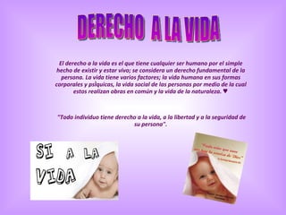 El derecho a la vida es el que tiene cualquier ser humano por el simple hecho de existir y estar vivo; se considera un derecho fundamental de la persona. La vida tiene varios factores; la vida humana en sus formas corporales y psíquicas, la vida social de las personas por medio de la cual estos realizan obras en común y la vida de la naturaleza. ♥ "Todo individuo tiene derecho a la vida, a la libertad y a la seguridad de su persona". DERECHO  A LA VIDA 