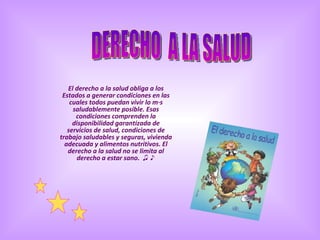 El derecho a la salud obliga a los Estados a generar condiciones en las cuales todos puedan vivir lo más saludablemente posible. Esas condiciones comprenden la disponibilidad garantizada de servicios de salud, condiciones de trabajo saludables y seguras, vivienda adecuada y alimentos nutritivos. El derecho a la salud no se limita al derecho a estar sano.  ♫ ♪ DERECHO  A LA SALUD 