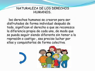 NATURALEZA DE LOS DERECHOS
              HUMANOS.

  los derechos humanos se crearon para ser
disfrutados de forma individual después de
todo, significan el derecho a que se reconozca
la diferencia propia de cada uno, de modo que
se pueda seguir siendo diferente sin temor a la
represión o castigo-, sea preciso luchar por
ellos y conquistarlos de forma colectiva.
 