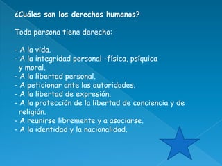 ¿Cuáles son los derechos humanos?

Toda persona tiene derecho:

- A la vida.
- A la integridad personal -física, psíquica
  y moral.
- A la libertad personal.
- A peticionar ante las autoridades.
- A la libertad de expresión.
- A la protección de la libertad de conciencia y de
  religión.
- A reunirse libremente y a asociarse.
- A la identidad y la nacionalidad.
 