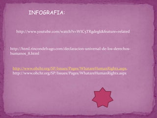 INFOGRAFIA:


   http://www.youtube.com/watch?v=WIC5TRgdegk&feature=related



http://html.rincondelvago.com/declaracion-universal-de-los-derechos-
humanos_8.html


 http://www.ohchr.org/SP/Issues/Pages/WhatareHumanRights.aspx.
 http://www.ohchr.org/SP/Issues/Pages/WhatareHumanRights.aspx
 