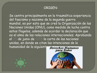 ORIGEN:

Se centra principalmente en la traumática experiencia
del fascismo y nazismo de la segunda guerra
mundial, es por esto que se creó la Organización de las
Naciones Unidas (ONU), como medida de lucha contra
estos flagelos, además de acordar la declaración que
es el alma de las relaciones internacionales. Aprobando
el 25 de junio de 1945 la carta de las naciones
unidas, en donde se citan las intenciones de la
humanidad de la siguiente manera.
 