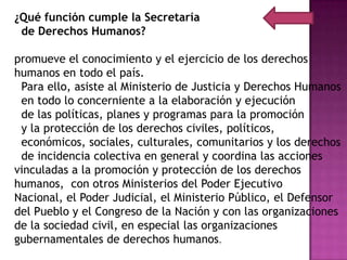 ¿Qué función cumple la Secretaría
 de Derechos Humanos?

promueve el conocimiento y el ejercicio de los derechos
humanos en todo el país.
 Para ello, asiste al Ministerio de Justicia y Derechos Humanos
 en todo lo concerniente a la elaboración y ejecución
 de las políticas, planes y programas para la promoción
 y la protección de los derechos civiles, políticos,
 económicos, sociales, culturales, comunitarios y los derechos
 de incidencia colectiva en general y coordina las acciones
vinculadas a la promoción y protección de los derechos
humanos, con otros Ministerios del Poder Ejecutivo
Nacional, el Poder Judicial, el Ministerio Público, el Defensor
del Pueblo y el Congreso de la Nación y con las organizaciones
de la sociedad civil, en especial las organizaciones
gubernamentales de derechos humanos.
 