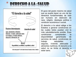 *
    El goce del grado máximo de salud
    que se pueda lograr es uno de los
    derechos fundamentales de todo
    ser humano sin distinción de
    raza, religión, ideología política o
    condición económica o social.
    El derecho a la salud obliga a los
    Estados a generar condiciones en
    las cuales todos puedan vivir lo
    más saludablemente posible. Esas
    condiciones       comprenden       la
    disponibilidad     garantizada    de
    servicios de salud, condiciones de
    trabajo         saludables          y
    seguras, vivienda adecuada y
    alimentos nutritivos. El derecho a la
    salud no se limita al derecho a
    estar sano.
 