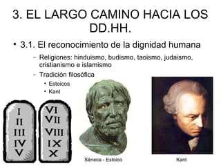 3. EL LARGO CAMINO HACIA LOS
            DD.HH.

    3.1. El reconocimiento de la dignidad humana
       −   Religiones: hinduismo, budismo, taoismo, judaismo,
           cristianismo e islamismo
       −   Tradición filosófica
            
                Estoicos
            
                Kant




                           Séneca - Estoico            Kant
 