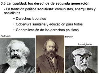 3.3 La igualdad: los derechos de segunda generación
  - La tradición política socialista: comunistas, anarquistas y
  socialistas
            + Derechos laborales
            + Cobertura sanitaria y educación para todos
            + Generalización de los derechos políticos
Karl Marx                                    Bakunin


                                                       Pablo Iglesias
 