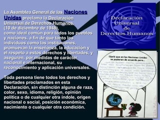 La Asamblea General de las Naciones
Unidas proclama la Declaración
Universal de Derechos Humanos,
(10 de diciembre de 1948),
como ideal común para todos los pueblos
y naciones, a fin de que tanto los
individuos como las instituciones,
promuevan la enseñanza, la educación y
el respeto a estos derechos y libertades, y
aseguren, por medidas de carácter
nacional e internacional, su
reconocimiento y aplicación universales.

Toda persona tiene todos los derechos y
libertades proclamados en esta
Declaración, sin distinción alguna de raza,
color, sexo, idioma, religión, opinión
política o de cualquier otra índole, origen
nacional o social, posición económica,
nacimiento o cualquier otra condición.
 