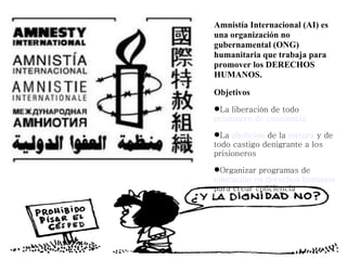 Amnistía Internacional (AI) es
una organización no
gubernamental (ONG)
humanitaria que trabaja para
promover los DERECHOS
HUMANOS.

Objetivos
La liberación de todo
prisionero de conciencia

La abolición de la tortura y de
todo castigo denigrante a los
prisioneros

Organizar programas de
educación en derechos humanos
para crear conciencia
 