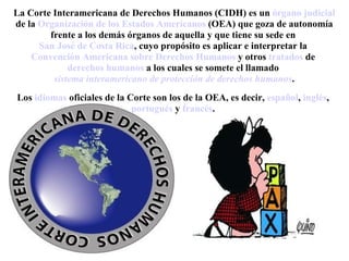 La Corte Interamericana de Derechos Humanos (CIDH) es un órgano judicial
de la Organización de los Estados Americanos (OEA) que goza de autonomía
        frente a los demás órganos de aquella y que tiene su sede en
      San José de Costa Rica, cuyo propósito es aplicar e interpretar la
    Convención Americana sobre Derechos Humanos y otros tratados de
             derechos humanos a los cuales se somete el llamado
         sistema interamericano de protección de derechos humanos.
Los idiomas oficiales de la Corte son los de la OEA, es decir, español, inglés,
                             portugués y francés.
 