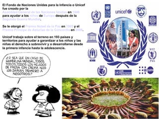 El Fondo de Naciones Unidas para la Infancia o Unicef
fue creado por la
Asamblea General de las Naciones Unidas en 1946
para ayudar a los niños de Europa después de la
Segunda Guerra Mundial.

Se le otorgó el Premio Nobel de la Paz en 1965 y el
Premio Príncipe de Asturias de la Concordia en 2006.

Unicef trabaja sobre el terreno en 193 países y
territorios para ayudar a garantizar a los niños y las
niñas el derecho a sobrevivir y a desarrollarse desde
la primera infancia hasta la adolescencia.
 