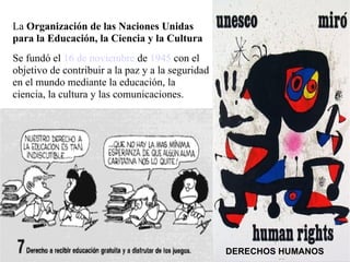 La Organización de las Naciones Unidas
para la Educación, la Ciencia y la Cultura
Se fundó el 16 de noviembre de 1945 con el
objetivo de contribuir a la paz y a la seguridad
en el mundo mediante la educación, la
ciencia, la cultura y las comunicaciones.




                                                   DERECHOS HUMANOS
 