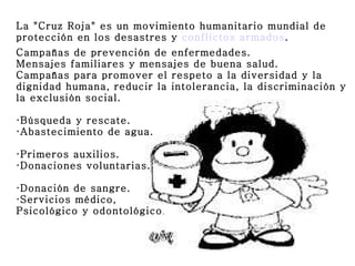 La "Cruz Roja" es un movimiento humanitario mundial de
protección en los desastres y conflictos armados.
Campañas de prevención de enfermedades.
Mensajes familiares y mensajes de buena salud.
Campañas para promover el respeto a la diversidad y la
dignidad humana, reducir la intolerancia, la discriminación y
la exclusión social.

·Búsqueda y rescate.
·Abastecimiento de agua.

·Primeros auxilios.
·Donaciones voluntarias.

·Donación de sangre.
·Servicios médico,
Psicológico y odontológico .
 