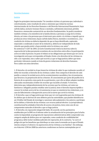 Derechos humanos

Justicia

Según los principios internacionales “Se considera víctima a la persona que, individual o
colectivamente, como resultado de actos u omisiones que violan las normas
internacionales de los Derechos Humanos o del Derecho Internacional Humanitario, haya
sufrido daños, inclusive lesiones físicas o mentales, sufrimiento emocional, pérdida
financiera o menoscabo sustancial de sus derechos fundamentales. Se podrá considerar
también víctimas a los miembros de la familia directa o personas a cargo de la víctima
directa, así como a las personas que al intervenir para asistir a la víctima o impedir que se
produzcan otras violaciones, hayan sufrido daños físicos, mentales o económicos (…) La
condición de víctima no debería depender de que se haya identificado, capturado,
enjuiciado o condenado al autor de la violación y, debería ser independiente de toda
relación que pueda existir o haya existido entre la víctima y ese autor” .
En sentencia T-1267 de 2001, la Corte Constitucional reitera la doctrina sobre la
superación de la idea puramente económica de sus derechos entre ellos a la participación
activa en todo el proceso. Se pone el énfasis en las obligaciones que tienen que ver con la
investigación seria que corresponden al Estado, frente a los derechos de las víctimas no
sólo a ser reparadas, sino a saber qué ocurrió y a que se haga justicia; deber que tiene
particular relevancia cuando se trata de graves violaciones de derechos humanos.
Pero cuáles son estos derechos:


1. El derecho a la verdad es el que tienen las víctimas de saber lo que realmente sucedió, el
deber de recordar; el derecho de las víctimas a saber. Esto comporta el derecho de cada
pueblo a conocer la verdad acerca de los acontecimientos sucedidos y las circunstancias
que llevaron a la perpetración de los crímenes. El conocimiento por parte del pueblo de la
historia de su opresión como parte de su patrimonio, y por ello se deben adoptar medidas
adecuadas encaminadas al deber de recordar que incumbe al estado. Y el tercero,
determina que, independientemente de las acciones que las víctimas, así como sus
familiares o allegados puedan entablar ante la justicia, tiene el derecho imprescriptible a
conocer la verdad, acerca de las circunstancias en que se cometieron las violaciones, y en
caso de fallecimiento o desaparición acerca de la suerte que corrió la víctima.
2. El derecho a que se haga justicia que tiene que ver con la garantías para las víctimas de
los delitos que se derivan de unos deberes para las autoridades, que pueden identificarse
así: El deber del Estado de investigar y sancionar adecuadamente a los autores y partícipes
de los delitos; el derecho de las víctimas a un recurso judicial efectivo. La jurisprudencia
constitucional ha señalado el derecho de acceso a la justicia, tiene como uno de sus
componentes naturales el derecho a que se haga justicia.
1. El derecho a la reparación integral del daño. De acuerdo con los parámetros
establecidos por la ONU en el informe sobre la actualización de los principios para la lucha
contra la impunidad, un programa de reparaciones administrativas debe comprender una
categoría amplia de delitos para ser reparados, como condición de credibilidad del
programa y debe incluir medidas judiciales de reparación, de lo contrario, “se corre el
peligro de que los beneficios que distribuye se vean como la moneda con la que el Estado
intenta comprar el silencio o la aquiescencia de las víctimas y sus familias”. Sin embargo,
en el decreto 1290 de 2008 las anteriores condiciones no fueron contempladas por el
 