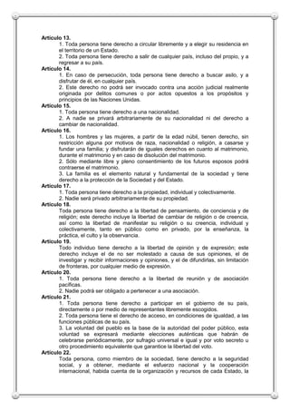Artículo 13.
       1. Toda persona tiene derecho a circular libremente y a elegir su residencia en
       el territorio de un Estado.
       2. Toda persona tiene derecho a salir de cualquier país, incluso del propio, y a
       regresar a su país.
Artículo 14.
       1. En caso de persecución, toda persona tiene derecho a buscar asilo, y a
       disfrutar de él, en cualquier país.
       2. Este derecho no podrá ser invocado contra una acción judicial realmente
       originada por delitos comunes o por actos opuestos a los propósitos y
       principios de las Naciones Unidas.
Artículo 15.
       1. Toda persona tiene derecho a una nacionalidad.
       2. A nadie se privará arbitrariamente de su nacionalidad ni del derecho a
       cambiar de nacionalidad.
Artículo 16.
       1. Los hombres y las mujeres, a partir de la edad núbil, tienen derecho, sin
       restricción alguna por motivos de raza, nacionalidad o religión, a casarse y
       fundar una familia; y disfrutarán de iguales derechos en cuanto al matrimonio,
       durante el matrimonio y en caso de disolución del matrimonio.
       2. Sólo mediante libre y pleno consentimiento de los futuros esposos podrá
       contraerse el matrimonio.
       3. La familia es el elemento natural y fundamental de la sociedad y tiene
       derecho a la protección de la Sociedad y del Estado.
Artículo 17.
       1. Toda persona tiene derecho a la propiedad, individual y colectivamente.
       2. Nadie será privado arbitrariamente de su propiedad.
Artículo 18.
       Toda persona tiene derecho a la libertad de pensamiento, de conciencia y de
       religión; este derecho incluye la libertad de cambiar de religión o de creencia,
       así como la libertad de manifestar su religión o su creencia, individual y
       colectivamente, tanto en público como en privado, por la enseñanza, la
       práctica, el culto y la observancia.
Artículo 19.
       Todo individuo tiene derecho a la libertad de opinión y de expresión; este
       derecho incluye el de no ser molestado a causa de sus opiniones, el de
       investigar y recibir informaciones y opiniones, y el de difundirlas, sin limitación
       de fronteras, por cualquier medio de expresión.
Artículo 20.
       1. Toda persona tiene derecho a la libertad de reunión y de asociación
       pacíficas.
       2. Nadie podrá ser obligado a pertenecer a una asociación.
Artículo 21.
       1. Toda persona tiene derecho a participar en el gobierno de su país,
       directamente o por medio de representantes libremente escogidos.
       2. Toda persona tiene el derecho de acceso, en condiciones de igualdad, a las
       funciones públicas de su país.
       3. La voluntad del pueblo es la base de la autoridad del poder público, esta
       voluntad se expresará mediante elecciones auténticas que habrán de
       celebrarse periódicamente, por sufragio universal e igual y por voto secreto u
       otro procedimiento equivalente que garantice la libertad del voto.
Artículo 22.
       Toda persona, como miembro de la sociedad, tiene derecho a la seguridad
       social, y a obtener, mediante el esfuerzo nacional y la cooperación
       internacional, habida cuenta de la organización y recursos de cada Estado, la
 
