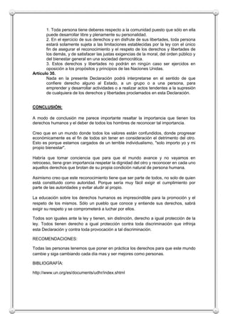 1. Toda persona tiene deberes respecto a la comunidad puesto que sólo en ella
       puede desarrollar libre y plenamente su personalidad.
       2. En el ejercicio de sus derechos y en disfrute de sus libertades, toda persona
       estará solamente sujeta a las limitaciones establecidas por la ley con el único
       fin de asegurar el reconocimiento y el respeto de los derechos y libertades de
       los demás, y de satisfacer las justas exigencias de la moral, del orden público y
       del bienestar general en una sociedad democrática.
       3. Estos derechos y libertades no podrán en ningún caso ser ejercidos en
       oposición a los propósitos y principios de las Naciones Unidas.
Artículo 30.
       Nada en la presente Declaración podrá interpretarse en el sentido de que
       confiere derecho alguno al Estado, a un grupo o a una persona, para
       emprender y desarrollar actividades o a realizar actos tendentes a la supresión
       de cualquiera de los derechos y libertades proclamados en esta Declaración.


CONCLUSIÓN:

A modo de conclusión me parece importante resaltar la importancia que tienen los
derechos humanos y el deber de todos los hombres de reconocer tal importancia.

Creo que en un mundo donde todos los valores están confundidos, donde progresar
económicamente es el fin de todos sin tener en consideración el detrimento del otro.
Esto es porque estamos cargados de un terrible individualismo, "solo importo yo y mi
propio bienestar".

Habría que tomar conciencia que para que el mundo avance y no vayamos en
retroceso, tiene gran importancia respetar la dignidad del otro y reconocer en cada uno
aquellos derechos que brotan de su propia condición natural de persona humana.

Asimismo creo que este reconocimiento tiene que ser parte de todos, no solo de quien
está constituido como autoridad. Porque sería muy fácil exigir el cumplimiento por
parte de las autoridades y evitar aludir al propio.

La educación sobre los derechos humanos es imprescindible para la promoción y el
respeto de los mismos. Sólo un pueblo que conoce y entiende sus derechos, sabrá
exigir su respeto y se comprometerá a luchar por ellos.

Todos son iguales ante la ley y tienen, sin distinción, derecho a igual protección de la
ley. Todos tienen derecho a igual protección contra toda discriminación que infrinja
esta Declaración y contra toda provocación a tal discriminación.

RECOMENDACIONES:

Todas las personas tenemos que poner en práctica los derechos para que este mundo
cambie y siga cambiando cada día mas y ser mejores como personas.

BIBLIOGRAFÍA:

http://www.un.org/es/documents/udhr/index.shtml
 