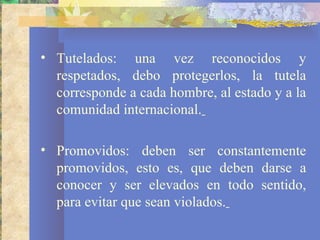 • Tutelados: una vez reconocidos y
  respetados, debo protegerlos, la tutela
  corresponde a cada hombre, al estado y a la
  comunidad internacional.

• Promovidos: deben ser constantemente
  promovidos, esto es, que deben darse a
  conocer y ser elevados en todo sentido,
  para evitar que sean violados.
 