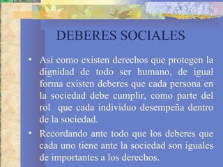 DEBERES SOCIALES
• Así como existen derechos que protegen la
  dignidad de todo ser humano, de igual
  forma existen deberes que cada persona en
  la sociedad debe cumplir, como parte del
  rol que cada individuo desempeña dentro
  de la sociedad.
• Recordando ante todo que los deberes que
  cada uno tiene ante la sociedad son iguales
  de importantes a los derechos.
 
