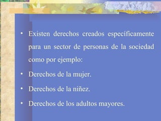• Existen derechos creados específicamente
  para un sector de personas de la sociedad
  como por ejemplo:
• Derechos de la mujer.

• Derechos de la niñez.

• Derechos de los adultos mayores.
 