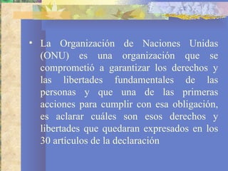 • La Organización de Naciones Unidas
  (ONU) es una organización que se
  comprometió a garantizar los derechos y
  las libertades fundamentales de las
  personas y que una de las primeras
  acciones para cumplir con esa obligación,
  es aclarar cuáles son esos derechos y
  libertades que quedaran expresados en los
  30 artículos de la declaración
 