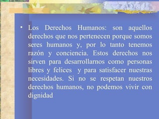 • Los Derechos Humanos: son aquellos
  derechos que nos pertenecen porque somos
  seres humanos y, por lo tanto tenemos
  razón y conciencia. Estos derechos nos
  sirven para desarrollarnos como personas
  libres y felices y para satisfacer nuestras
  necesidades. Si no se respetan nuestros
  derechos humanos, no podemos vivir con
  dignidad
 
