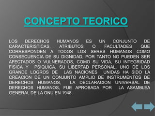 LOS    DERECHOS    HUMANOS    ES   UN   CONJUNTO   DE
CARACTERISTICAS,    ATRIBUTOS    O   FACULTADES   QUE
CORRESPONDEN A TODOS LOS SERES HUMANOS COMO
CONSECUENCIA DE SU DIGNIDAD, POR TANTO NO PUEDEN SER
AFECTADOS O VULNERADOS, COMO SU VIDA, SU INTEGRIDAD
FISICA Y PSIQUICA, SU LIBERTAD PERSONAL, UNO DE LOS
GRANDE LOGROS DE LAS NACIONES UNIDAS HA SIDO LA
CREACION DE UN CONJUNTO AMPLIO DE INSTRUMENTOS DE
DERECHOS HUMANOS,       LA DECLARACION UNIVERSAL DE
DERECHOS HUMANOS, FUE APROBADA POR        LA ASAMBLEA
GENERAL DE LA ONU EN 1948.
 
