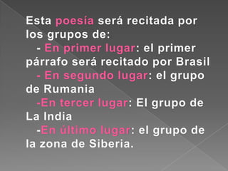 Esta poesía será recitada por
los grupos de:
  - En primer lugar: el primer
párrafo será recitado por Brasil
  - En segundo lugar: el grupo
de Rumania
  -En tercer lugar: El grupo de
La India
  -En último lugar: el grupo de
la zona de Siberia.
 