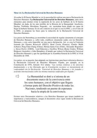 Meta 1.4. La Declaración Universal de Derechos Humanos

Al acabar la II Guerra Mundial se vio la necesidad de realizar una nueva Declaración de
Derechos Humanos: La Declaración Universal de los Derechos Humanos, entre otros
elementos para intentar evitar la repetición de los actos de barbarie de la II Guerra
Mundial, sin duda, de los más terribles de la Historia de la Humanidad. Auschwitz,
Dachau, Treblinka, Hiroshima, Nagasaki... etc. mostraban hasta dónde era capaz de
llegar la barbarie humana. Es en este contexto en el que se crea la ONU, y en el seno de
la ONU, se preparan las bases para la redacción de la Declaración Universal de
Derechos Humanos.

Los juicios de Nuremberg ya mostraban la necesidad de regular claramente el concepto
de Derechos Humanos y, sobre todo, establecer claramente cuáles son los Derechos
Humanos, y esto sería imposible sin una nueva declaración. Así, se crea la Comisión
formada por Eleanor Roosevelt (EEUU), René Cassin (Francia), Charles Malik
(Líbano), Peng Chun Chang (China), Hernan Santa Cruz (Chile), Alexandre Bogomlov
y Alexei Pavlov (URSS), Lord Dukeston y Geoffrey Wilson (Reino Unido), William
Hodgson (Australia) y John Humphrey (Canadá) que redactó la Declaración Universal
de Derechos Humanos y que fue aprobada por la Asamblea General de la ONU el 10 de
Diciembre de 1948.

Los países, en su mayoría, han adaptado sus legislaciones para hacer referencia directa a
la Declaración Universal de Derechos Humanos. España, por ejemplo, en la
Constitución de 1978, Artículo 10.2 señala: “Las normas relativas a los derechos
fundamentales y a las libertades que la Constitución reconoce se interpretarán de
conformidad con la Declaración Universal de Derechos Humanos y los tratados y
acuerdos internacionales sobre las mismas materias ratificados por España.”

                La Humanidad se dotó a sí misma de un
               documento marco de la convivencia entre
             los seres humanos, con el objetivo que llegara
            a formar parte del Derecho Positivo de todas las
              Naciones, tendiendo un puente de esperanza
                    hacia la utopía de la convivencia.
Existen otros Documentos relativos a los Derechos Humanos que tienen también su
importancia y transcendencia, aunque el documento clave sigue siendo la Declaración
Universal de Derechos Humanos.
 