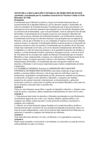 TEXTO DE LA DECLARACIÓN UNIVERSAL DE DERECHOS HUMANOS
Aprobada y proclamada por la Asamblea General de las Naciones Unidas el 10 de
Diciembre de 1948.
Preámbulo
Considerando que la libertad, la justicia y la paz en el mundo tienen por base el
reconocimiento de la dignidad intrínseca y de los derechos iguales e inalienables de
todos los miembros de la familia humana; Considerando que el desconocimiento y el
menosprecio de los derechos humanos han originado actos de barbarie ultrajantes para
la conciencia de la humanidad; y que se ha proclamado, como la aspiración más elevada
del hombre, el advenimiento de un mundo en que los seres humanos, liberados del
temor y de la miseria, disfruten de la libertad de palabra y de la libertad de creencias;
Considerando esencial que los derechos humanos sean protegidos por un régimen de
Derecho, a fin de que el hombre no se vea compelido al supremo recurso de la rebelión
contra la tiranía y la opresión; Considerando también esencial promover el desarrollo de
relaciones amistosas entre las naciones; Considerando que los pueblos de las Naciones
Unidas han reafirmado en la Carta, su fe en los derechos fundamentales del hombre, en
la dignidad y el valor de la persona humana y en la igualdad de derechos de hombres y
mujeres; y se han declarado resueltos a promover el progreso social y a elevar el nivel
de vida dentro de un concepto más amplio de libertad; Considerando que los Estados
Miembros se han comprometido a asegurar, en cooperación con la Organización de las
Naciones Unidas, el respeto universal y efectivo a los derechos y libertades
fundamentales del hombre; y Considerando que una concepción común de estos
derechos y libertades es de la mayor importancia para el pleno cumplimiento de dicho
compromiso;
LA ASAMBLEA GENERAL Proclama LA PRESENTE DECLARACIÓN
UNIVERSAL DE DERECHOS HUMANOS como ideal común por el que todos los
pueblos y naciones deben esforzarse, a fin de que tanto los individuos como las
instituciones, inspirándose constantemente en ella, promuevan, mediante la enseñanza y
la educación, el respeto a estos derechos y libertades, y aseguren, por medidas
progresivas de carácter nacional e internacional, su reconocimiento y aplicación
universales y efectivos, tanto entre los pueblos de los Estados Miembros como entre los
de los territorios colocados bajo su jurisdicción.
Artículo 1
Todos los seres humanos nacen libres e iguales en dignidad y derechos y, dotados como
están de razón y conciencia, deben comportarse fraternalmente los unos con los otros.
Artículo 2
1. Toda persona tiene todos los derechos y libertades proclamados en esta Declaración,
sin distinción alguna de raza, color, sexo, idioma, religión, opinión política o de
cualquier otra índole, origen nacional o social, posición económica, nacimiento o
cualquier otra condición.
2. Además, no se hará distinción alguna fundada en la condición política, jurídica o
internacional del país o territorio de cuya jurisdicción dependa una persona, tanto si se
trata de un país independiente, como de un territorio bajo administración fiduciaria, no
autónomo o sometido a cualquier otra limitación de soberanía.
Artículo 3
Todo individuo tiene derecho a la vida, a la libertad y a la seguridad de su persona.
Artículo 4
Nadie estará sometido a esclavitud ni a servidumbre; la esclavitud y la trata de esclavos
están prohibidas en todas sus formas.
 