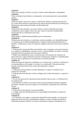 Artículo 5
Nadie será sometido a torturas ni a penas o tratos crueles inhumanos o degradantes.
Artículo 6
Todo ser humano tiene derecho, en todas partes, al reconocimiento de su personalidad
jurídica.
Artículo 7
Todos son iguales ante la ley y tienen, sin distinción, derecho a igual protección de la
ley. Todos tienen derecho a igual protección contra toda discriminación que infrinja esta
Declaración contra toda provocación a tal discriminación.
Artículo 8
Toda persona tiene derecho a un recurso efectivo, ante los tribunales nacionales
competentes, que la ampare contra actos que violen sus derechos fundamentales
reconocidos por la constitución o por la ley.
Artículo 9
Nadie podrá ser arbitrariamente detenido, preso ni desterrado.
Artículo 10
Toda persona tiene derecho, en condiciones de plena igualdad, a ser oída públicamente
y con justicia por un tribunal independiente e imparcial, para la determinación de sus
derechos y obligaciones o para el examen de cualquier acusación contra ella en material
penal.
Artículo 11
1. Toda persona acusada de delito tiene derecho a que se presuma su inocencia mientras
no se pruebe su culpabilidad, conforme a la ley y en juicio público en el que se le hayan
asegurado todas las garantías necesarias para su defensa.
2. Nadie será condenado por actos u omisiones que en el momento de cometerse no
fueron delictivos según el Derecho nacional o internacional. Tampoco se impondrá pena
más grave que la aplicable en el momento de la comisión del delito.
Artículo 12
Nadie será objeto de injerencias arbitrarias en su vida privada, su familia, su domicilio o
su correspondencia, ni de ataques a su honra o a su reputación. Toda persona tiene
derecho a la protección de la ley contra tales injerencias o ataques.
Artículo 13
1. Toda persona tiene derecho a circular libremente y a elegir su residencia en el
territorio de un Estado.
2. Toda persona tiene derecho a salir de cualquier país, incluso del propio, y a regresar a
su país.
Artículo 14
1. En caso de persecución, toda persona tiene derecho a buscar asilo, y a disfrutar de él,
en cualquier país.
2. Este derecho no podrá ser invocado contra una acción judicial realmente originada
por delitos comunes o por actos opuestos a los propósitos y principios de las Naciones
Unidas.
Artículo 15
1. Toda persona tiene derecho a una nacionalidad.
2. A nadie se privará arbitrariamente de su nacionalidad ni del derecho a cambiar de
nacionalidad.
Artículo 16
1. Los hombres y las mujeres, a partir de la edad núbil, tienen derecho, sin restricción
alguna por motivos de raza, nacionalidad o religión, a casarse y fundar una familia; y
disfrutarán de iguales derechos en cuanto al matrimonio, durante el matrimonio y en
 