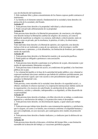 caso de disolución del matrimonio.
2. Sólo mediante libre y pleno consentimiento de los futuros esposos podrá contraerse el
matrimonio.
3. La familia es el elemento natural y fundamental de la sociedad y tiene derecho a la
protección de la sociedad y del Estado.
Artículo 17
1. Toda persona tiene derecho a la propiedad, individual y colectivamente.
2. Nadie será privado arbitrariamente de su propiedad.
Artículo 18
Toda persona tiene derecho a la libertad de pensamiento, de conciencia y de religión;
este derecho incluye la libertad de cambiar de religión o de creencia, así como la
libertad de manifestar su religión o su creencia, individual y colectivamente, tanto en
público como en privado, por la enseñanza, la práctica, el culto y la observancia.
Artículo 19
Todo individuo tiene derecho a la libertad de opinión y de expresión; este derecho
incluye el de no ser molestado a causa de sus opiniones, el de investigar y recibir
informaciones y opiniones, y el de difundirlas, sin limitación de fronteras, por cualquier
medio de expresión.
Artículo 20
1. Toda persona tiene derecho a la libertad de reunión y de asociación pacíficas.
2. Nadie podrá ser obligado a pertenecer a una asociación.
Artículo 21
1. Toda persona tiene derecho a participar en el gobierno de su país, directamente o por
medio de representantes libremente escogidos.
2. Toda persona tiene el derecho de acceso, en condiciones de igualdad, a las funciones
públicas de su país.
3. La voluntad del pueblo es la base de la autoridad del poder público; esta voluntad se
expresará mediante elecciones auténticas que habrán de celebrarse periódicamente, por
sufragio universal e igual y por voto secreto u otro procedimiento equivalente que
garantice la libertad del voto.
Artículo 22
Toda persona, como miembro de la sociedad, tiene derecho a la seguridad social, y a
obtener, mediante el esfuerzo nacional y la cooperación internacional, habida cuenta de
la organización y los recursos de cada Estado, la satisfacción de los derechos
económicos, sociales y culturales, indispensables a su dignidad y al libre desarrollo de
su personalidad.
Artículo 23
1. Toda persona tiene derecho al trabajo, a la libre elección de su trabajo, a condiciones
equitativas y satisfactorias de trabajo y a la protección contra el desempleo.
2. Toda persona tiene derecho, sin discriminación alguna, a igual salario por trabajo
igual.
3. Toda persona que trabaja tiene derecho a una remuneración equitativa y satisfactoria,
que le asegure, así como a su familia, una existencia conforme a la dignidad humana y
que será completada, en caso necesario, por cualesquiera otros medios de protección
social.
4. Toda persona tiene derecho a fundar sindicatos y a sindicarse para la defensa de sus
intereses.
Artículo 24
Toda persona tiene derecho al descanso, al disfrute del tiempo libre, a una limitación
razonable de la duración del trabajo y a vacaciones periódicas pagadas.
 