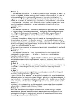 Artículo 25
1. Toda persona tiene derecho a un nivel de vida adecuado que le asegure, así como a su
familia, la salud y el bienestar, y en especial la alimentación, el vestido, la vivienda, la
asistencia médica y los servicios sociales necesarios; tiene asimismo derecho a los
seguros en caso de desempleo, enfermedad, invalidez, viudez, vejez u otros casos de
pérdida de sus medios de subsistencia por circunstancias independientes a su voluntad.
2. La maternidad y la infancia tienen derecho a cuidados y asistencia especiales. Todos
los niños, nacidos de matrimonio o fuera de matrimonio, tienen derecho a igual
protección social.
Artículo 26
1. Toda persona tiene derecho a la educación. La educación debe ser gratuita, al menos
en lo concerniente a la instrucción elemental y fundamental. La instrucción elemental
será obligatoria. La instrucción técnica y profesional habrá de ser generalizada; el
acceso a los estudios superiores será igual para todos, en función de los méritos
respectivos.
2. La educación tendrá por objeto el pleno desarrollo de la personalidad humana y el
fortalecimiento del respeto a los derechos humanos y a las libertades fundamentales;
favorecerá la comprensión, la tolerancia y la amistad entre todas las naciones y todos los
grupos étnicos y religiosos; y promoverá el desarrollo de las actividades de las Naciones
Unidas para el mantenimiento de la paz.
3. Los padres tendrán derecho preferentemente a escoger el tipo de educación que habrá
de darse a sus hijos.
Artículo 27
1. Toda persona tiene derecho a tomar parte libremente en la vida cultural de la
comunidad, a gozar de las artes y a participar en el progreso científico y en los
beneficios que de él resulten.
2. Toda persona tiene derecho a la protección de los intereses morales y materiales que
le correspondan por razón de las producciones científicas, literarias o artísticas de que
sea autora.
Artículo 28
Toda persona tiene derecho a que se establezca un orden social e internacional en el que
los derechos y libertades proclamados por esta Declaración se hagan plenamente
efectivos.
Artículo 29
1. Toda persona tiene deberes respecto a la comunidad, puesto que sólo en ella puede
desarrollar libre y plenamente su personalidad.
2. En el ejercicio de sus derechos y en el disfrute de sus libertades, toda persona estará
solamente sujeta a las limitaciones establecidas por la ley con el único fin de asegurar el
reconocimiento y el respeto de los derechos y libertades de los demás, y de satisfacer las
justas exigencias de la moral, del orden público y del bienestar general en una sociedad
democrática.
3. Estos derechos y libertades no podrán, en ningún caso, ser ejercidos en oposición a
los propósitos y principios de las Naciones Unidas.
Artículo 30
Nada en la presente Declaración podrá interpretarse en el sentido de que confiere
derecho alguno al Estado, a un grupo o a una persona, para emprender y desarrollar
actividades o realizar actos tendentes a la supresión de cualquiera de los derechos y
libertades proclamados en esta Declaración.
 