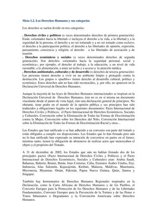 Meta 1.2. Los Derechos Humanos y sus categorías

Los derechos se suelen dividir en tres categorías:

. Derechos civiles y políticos (a veces denominados derechos de primera generación).
Están «orientados hacia la libertad» e incluyen el derecho a la vida, a la libertad y a la
seguridad de la persona; el derecho a no ser torturado y a no ser tomado como esclavo;
el derecho a la participación política; el derecho a las libertades de opinión, expresión,
pensamiento, conciencia y religión; el derecho a las libertades de asociación y de
reunión.
. Derechos económicos y sociales (a veces denominados derechos de segunda
generación). Son derechos «orientados hacia la seguridad personal, social y
económica», por ejemplo, el derecho al trabajo, a la educación, a un nivel de vida
razonable, a la alimentación, a tener un techo y a acceso a la atención médica.
. Derechos ambientales, culturales y de desarrollo (o derechos de tercera generación):
Las personas tienen derecho a vivir en un ambiente limpio y protegido contra la
destrucción. Los grupos o «pueblos» tienen derecho al desarrollo cultural, político y
económico. Estos derechos aún no han sido reconocidos, y, por ello, no aparecen en la
Declaración Universal de Derechos Humanos.

Aunque la mayoría de las leyes de Derechos Humanos internacionales se inspiran en la
Declaración Universal de Derechos Humanos, ésta no es en sí misma un documento
vinculante desde el punto de vista legal, sino una declaración general de principios. No
obstante, tiene poder en el mundo de la opinión pública y sus principios han sido
traducidos a obligaciones legales en los siguientes documentos: Pacto Internacional de
Derechos Civiles y Políticos, el Pacto Internacional de Derechos Económicos, Sociales
y Culturales, Convención sobre la Eliminación de Todas las Formas de Discriminación
contra la Mujer, Convención sobre los Derechos del Niño, Convención Internacional
sobre la Eliminación de Todas las Formas de Discriminación Racial y otras...

Los Estados que han ratificado o se han adherido a un convenio son parte del tratado y
están obligados a cumplir sus disposiciones. Los Estados que lo han firmado pero aún
no lo han ratificado han expresado su intención de convertirse en partes en el futuro;
mientras tanto, tienen la obligación de abstenerse de realizar actos que menoscaben el
objeto y el propósito del Tratado.

A 31 de diciembre de 2002, los Estados que aún no habían firmado dos de los
principales pactos (Pacto Internacional de Derechos Civiles y Políticos y el Pacto
Internacional de Derechos Económicos, Sociales y Culturales) eran: Arabia Saudí,
Bahamas, Bahrein, Brunei, Bután, Islas Comoras, Cuba, Emiratos Árabes Unidos, Fiyi,
Indonesia, Islas Salomón, Kajazajistán, Kiribati, Malaisia, Maldivas, Mauritania,
Micronesia, Myanmar, Omán, Pakistán, Papua Nueva Guinea, Qatar, Samoa y
Singapur.

También hay Instrumentos de Derechos Humanos Regionales inspirados en la
Declaración, como la Carta Africana de Derechos Humanos y de los Pueblos, el
Convenio Europeo para la Protección de los Derechos Humanos y de las Libertades
Fundamentales, Convenio Europeo para la Prevención de la Tortura y de las Penas o
Tratos Inhumanos o Degradantes y la Convención Americana sobre Derechos
Humanos.
 