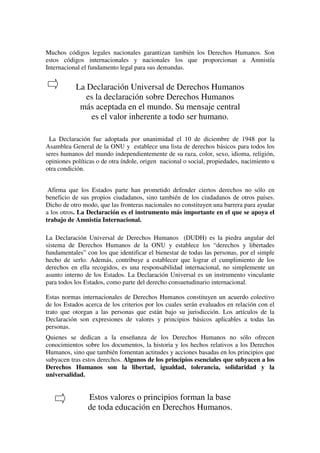 Muchos códigos legales nacionales garantizan también los Derechos Humanos. Son
estos códigos internacionales y nacionales los que proporcionan a Amnistía
Internacional el fundamento legal para sus demandas.


           La Declaración Universal de Derechos Humanos
              es la declaración sobre Derechos Humanos
            más aceptada en el mundo. Su mensaje central
               es el valor inherente a todo ser humano.

 La Declaración fue adoptada por unanimidad el 10 de diciembre de 1948 por la
Asamblea General de la ONU y establece una lista de derechos básicos para todos los
seres humanos del mundo independientemente de su raza, color, sexo, idioma, religión,
opiniones políticas o de otra índole, origen nacional o social, propiedades, nacimiento u
otra condición.


 Afirma que los Estados parte han prometido defender ciertos derechos no sólo en
beneficio de sus propios ciudadanos, sino también de los ciudadanos de otros países.
Dicho de otro modo, que las fronteras nacionales no constituyen una barrera para ayudar
a los otros. La Declaración es el instrumento más importante en el que se apoya el
trabajo de Amnistía Internacional.

La Declaración Universal de Derechos Humanos (DUDH) es la piedra angular del
sistema de Derechos Humanos de la ONU y establece los “derechos y libertades
fundamentales” con los que identificar el bienestar de todas las personas, por el simple
hecho de serlo. Además, contribuye a establecer que lograr el cumplimiento de los
derechos en ella recogidos, es una responsabilidad internacional, no simplemente un
asunto interno de los Estados. La Declaración Universal es un instrumento vinculante
para todos los Estados, como parte del derecho consuetudinario internacional.

Estas normas internacionales de Derechos Humanos constituyen un acuerdo colectivo
de los Estados acerca de los criterios por los cuales serán evaluados en relación con el
trato que otorgan a las personas que están bajo su jurisdicción. Los artículos de la
Declaración son expresiones de valores y principios básicos aplicables a todas las
personas.
Quienes se dedican a la enseñanza de los Derechos Humanos no sólo ofrecen
conocimientos sobre los documentos, la historia y los hechos relativos a los Derechos
Humanos, sino que también fomentan actitudes y acciones basadas en los principios que
subyacen tras estos derechos. Algunos de los principios esenciales que subyacen a los
Derechos Humanos son la libertad, igualdad, tolerancia, solidaridad y la
universalidad.


                Estos valores o principios forman la base
                de toda educación en Derechos Humanos.
 