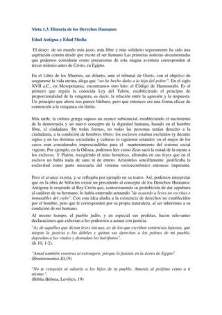 Meta 1.3. Historia de los Derechos Humanos

Edad Antigua y Edad Media

 El deseo de un mundo más justo, más libre y más solidario seguramente ha sido una
aspiración común desde que existe el ser humano Las primeras noticias documentadas
que podemos considerar como precursoras de esta magna aventura corresponden al
tercer milenio antes de Cristo, en Egipto.

En el Libro de los Muertos, un difunto, ante el tribunal de Osiris, con el objetivo de
asegurarse la vida eterna, alega que “no he hecho daño a la hija del pobre”. En el siglo
XVII a.C., en Mesopotamia, encontramos otro hito: el Código de Hammurabi. Es el
primero que regula la conocida Ley del Talión, estableciendo el principio de
proporcionalidad de la venganza, es decir, la relación entre la agresión y la respuesta.
Un principio que ahora nos parece bárbaro, pero que entonces era una forma eficaz de
contención a la venganza sin límite.

Más tarde, la cultura griega supuso un avance substancial, estableciendo el nacimiento
de la democracia y un nuevo concepto de la dignidad humana, basado en el hombre
libre, el ciudadano. De todas formas, no todas las personas tenían derecho a la
ciudadanía, a la condición de hombres libres: los esclavos estaban excluidos (y durante
siglos y en las distintas sociedades y culturas lo siguieron estando): en el mejor de los
casos eran considerados imprescindibles para el mantenimiento del sistema social
vigente. Por ejemplo, en la Odisea, podemos leer como Zeus sacó la mitad de la mente a
los esclavos. Y Platón, recogiendo el mito homérico, afirmaba en sus leyes que en el
esclavo no había nada de sano ni de entero. Aristóteles sencillamente justificaba la
esclavitud como parte necesaria del sistema socioeconómico entonces imperante.

Pero el avance existía, y se reflejaba por ejemplo en su teatro. Así, podemos interpretar
que en la obra de Sófocles existe un precedente al concepto de los Derechos Humanos:
Antígona le responde al Rey Creón que, contraviniendo su prohibición de dar sepultura
al cadáver de su hermano, lo había enterrado actuando "de acuerdo a leyes no escritas e
inmutables del cielo". Con esta idea aludía a la existencia de derechos no establecidos
por el hombre, pero que le corresponden por su propia naturaleza, al ser inherentes a su
condición de ser humano.
Al mismo tiempo, el pueblo judío, y en especial sus profetas, hacen relevantes
declaraciones que exhortan a los poderosos a actuar con justicia.
"Ay de aquéllos que dictan leyes inicuas, ay de los que escriben sentencias injustas, que
niegan la justicia a los débiles y quitan sus derechos a los pobres de mi pueblo,
depredan a las viudas y desnudan los huérfanos".
(Is 10, 1-2).

"Amad también vosotros al extranjero, porque lo fuisteis en la tierra de Egipto"
(Deuteronomio,10,19)

"No te vengarás ni odiarás a los hijos de tu pueblo. Amarás al prójimo como a ti
mismo.".
(Biblia Hebrea, Levítico, 19)
 