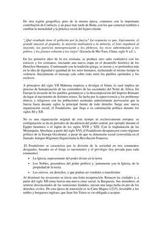 De otra región geográfica, pero de la misma época, contamos con la importante
contribución de Confucio, y un poco más tarde de Buda, con los que comenzó también a
cambiar la mentalidad y la práctica social del lejano oriente.


"¿Qué resultado tiene el gobierno por la fuerza? La respuesta es que, lógicamente, el
grande atacará al pequeño, la mayoría maltratará a la minoría, el listo engañará al
inocente, los patricios menospreciarán a los plebeyos, los ricos subestimarán a los
pobres, y los jóvenes robarán a los viejos" (Escuela de Mo-Tseu, China, siglo V a.C.).

En los primeros años de la era cristiana, se produce otro salto cualitativo con los
estoicos y los cristianos, iniciando una nueva etapa en el desarrollo histórico de los
Derechos Humanos. Continuando con la tradición griega, se insiste y se profundiza más
en la idea de dignidad e igualdad de los seres humanos, rechazando al mismo tiempo la
violencia. Inicialmente el mensaje cala sobre todo entre los pueblos oprimidos y los
esclavos.

A principios del siglo VII Mahoma empieza a divulgar el Islam, lo cual implica un
proceso de humanización de las costumbres de las sociedades del Norte de África. En
Europa la invasión de los pueblos germánicos y la descomposición del Imperio Romano
da lugar al nacimiento de distintos reinos. Su lucha por la supervivencia y los problemas
étnicos y religiosos con las poblaciones asentadas anteriormente provocaron que la
fuerza fuera durante siglos la principal fuente de todo derecho. Surge una nueva
organización social, el Feudalismo, que llega a su culminación política durante los
siglos XI y XII.

No es una organización original de este tiempo ni exclusivamente europea: su
configuración se da en periodos de decadencia del poder central, por ejemplo durante el
Egipto faraónico o el Japón de los siglos XVII y XIX. Con la implantación de las
Monarquías Absolutas a partir del siglo XVI, el Feudalismo desaparecerá como régimen
político de la Europa Occidental, a pesar de que su dimensión social (convertida en el
llamado Antiguo Régimen) llegará hasta la Revolución Francesa.

 El Feudalismo se caracteriza por la división de la sociedad en tres estamentos
desiguales, basados en el linaje (o nacimiento) y el privilegio (ley privada para cada
estamento):
   •   La Iglesia, representante del poder divino en la tierra
   •   Los Nobles, poseedores del poder político y, juntamente con la Iglesia, de la
       propiedad de la tierra.
   •   Los siervos, sin derechos, y que podían ser vendidos o transferidos
Al disminuir las invasiones se inicia una lenta recuperación. Renacen las ciudades y, a
partir del siglo XII toma fuerza una nueva clase social: la Burguesía. Sus miembros, al
sentirse desvinculados de las sumisiones feudales, inician una larga lucha en pro de los
derechos civiles. De esta época de transición es la Carta Magna (1215), favorable a los
nobles y burgueses ingleses, que Juan Sin Tierra se vio obligado a aceptar.
 