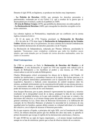 Durante el siglo XVII, en Inglaterra, se producen tres hechos muy importantes:

- La Petición de Derechos (1628), que protegía los derechos personales y
patrimoniales, rechazada por el rey Carlos I (y que a resultas de la guerra que se
desencadenó por el rechazo, acabó en el patíbulo en 1649)
- El Acta de Habeas Corpus (1679), que prohibía las detenciones sin orden judicial.
- La Declaración de Derechos (1689), que consagraba los derechos recogidos en los
textos anteriores.

Las colonias inglesas en Norteamérica, impulsadas por sus conflictos con la corona
inglesa, tomaron el relevo:
- El 12 de junio de 1776 Virginia proclamó su Declaración de Derechos
- El 4 de julio de 1776 tiene lugar la Declaración de Independencia de los Estados
Unidos: durante este año y los posteriores, las trece colonias de la inicial Confederación
hacen también declaraciones de derechos parecidas a la de Virginia.
La Declaración de Independencia, redactada por Thomas Jefferson, proclamaba lo
siguiente: "Sostenemos como verdaderas evidencias que todos los hombres nacen
iguales, que están dotados por su Creador de ciertos derechos inalienables, entre los
cuales se encuentra

Edad Contemporánea

En 1789 se proclama en París la Declaración de Derechos del Hombre y el
Ciudadano. A esta declaración, le siguió en 1793 una segunda más radical (con la
llegada de Robespierre y los Jacobinos al poder) y una tercera, en 1795, más
conservadora (a raíz de la caída de Robespierre).
Charles Montesquieu criticó severamente los abusos de la Iglesia y del Estado. Al
estudiar las instituciones y costumbres francesas de la época, dio formas precisas a la
teoría del gobierno democrático parlamentario con la separación de los tres poderes,
Legislativo, Ejecutivo y Judicial, como mecanismo de control recíproco entre los
mismos, acabando teóricamente con la concentración del poder en una misma persona y
los consecuentes abusos y atropellos que históricamente había producido el irrestricto
poder del monarca en contra de los seres humanos.
Jean Jacques Rousseau, por su parte, denunció vigorosamente las injusticias y miserias
resultantes de la desigualdad social de su época, propugnó la idea de una sociedad
basada en la igualdad absoluta, en la que cada miembro, a la par que se somete a las
decisiones del colectivo, es al mismo tiempo parte del pueblo soberano, cuya voluntad
general constituye la Ley. Estas ideas de Rousseau favorecieron a la elaboración del
concepto de los Derechos Humanos al plantear la necesidad de la existencia de una
igualdad entre los hombres, quienes deben someter su voluntad individual a la voluntad
del colectivo, con el objeto de alcanzar el bienestar para todos.
Por lo que respecta a España, a principios del siglo XIX, con la Constitución de Cádiz
(1812), de efímera duración puesto que fue abolida dos años más tarde, se aprueba el
primer documento que recoge el espíritu de las declaraciones americanas y francesa.
El siglo XVIII fue un siglo de logros importantes... y al mismo tiempo insuficientes,
aunque no se han de minimizar, puesto que se han de observar dentro de su contexto.
 