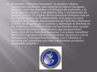    El término "derechos humanos" es amplio y abarca
    numerosas cuestiones, más específicas bajo su paraguas
    general, como los derechos a la libertad de expresión, a la
    participación política, a un sistema libre y transparente de
    justicia, y otros. El respeto de los derechos humanos está en
    el corazón mismo de la democracia. A lo largo de cinco
    décadas, la Comisión Interamericana de Derechos Humanos
    (CIDH) ha abogado por la justicia y defendido la libertad en
    las Américas. La CIDH trabaja con los Estados para ayudar
    a fortalecer las leyes e instituciones que proporcionan
    protección de los derechos humanos. Los países miembros
    de la OEA han afirmado su compromiso inequívoco con la
    democracia y los derechos humanos, y la Comisión se
    esfuerza por garantizar que este compromiso produzca
    resultados tangibles
 