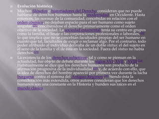    Evolución histórica
   Muchos filósofos e historiadores del Derecho consideran que no puede
    hablarse de derechos humanos hasta la modernidad en Occidente. Hasta
    entonces, las normas de la comunidad, concebidas en relación con el
    orden cósmico, no dejaban espacio para el ser humano como sujeto
    singular,[21] concibiéndose el derecho primariamente como el orden
    objetivo de la sociedad. La sociedad estamental tenía su centro en grupos
    como la familia, el linaje o las corporaciones profesionales o laborales,[22]
    lo que implica que no se concebían facultades propias del ser humano en
    cuanto que tal, facultades de exigir o reclamar algo. Por el contrario, todo
    poder atribuido al individuo derivaba de un doble status: el del sujeto en
    el seno de la familia y el de ésta en la sociedad. Fuera del status no había
    derechos.[23]
   La existencia de los derechos subjetivos, tal y como se piensan en la
    actualidad, fue objeto de debate durante los siglos XVI, XVII y XVIII.[24]
    Habitualmente se dice que los derechos humanos son producto de la
    afirmación progresiva de la individualidad[25] y, de acuerdo con ello, que
    la idea de derechos del hombre apareció por primera vez durante la lucha
    burguesa contra el sistema del Antiguo Régimen.[26] Siendo ésta la
    consideración más extendida, otros autores consideran que los derechos
    humanos son una constante en la Historia y hunden sus raíces en el
    mundo clásico
 