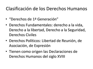 Clasificación de los Derechos Humanos
• “Derechos de 1ª Generación”
• Derechos Fundamentales: derecho a la vida,
  Derecho a la libertad, Derecho a la Seguridad,
  Derechos Civiles
• Derechos Políticos: Libertad de Reunión, de
  Asociación, de Expresión
• Tienen como origen las Declaraciones de
  Derechos Humanos del siglo XVIII
 