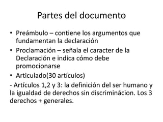 Partes del documento
• Preámbulo – contiene los argumentos que
   fundamentan la declaración
• Proclamación – señala el caracter de la
   Declaración e indica cómo debe
   promocionarse
• Articulado(30 artículos)
- Artículos 1,2 y 3: la definición del ser humano y
la igualdad de derechos sin discriminácion. Los 3
derechos + generales.
 