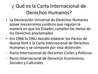¿ Qué es la Carta Internacional de
         Derechos Humanos?
• La Declaración Universal de Derechos Humanos
  posee mecanismos jurídicos que regulan la
  manera en que los Estados cumplen las metas de
  los Derechos proclamados
• Em 1966 la ONU decidió elaborar los Pactos de
  Nueva York o la Carta Internacional de Derechos
  Humanos y se compone por esta distinción:
- Pacto Internacional de Derechos Civiles y Políticos
- Pacto Internacional de Derechos Económicos,
  Sociales y Culturales
 
