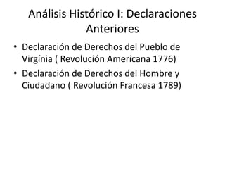 Análisis Histórico I: Declaraciones
               Anteriores
• Declaración de Derechos del Pueblo de
  Virgínia ( Revolución Americana 1776)
• Declaración de Derechos del Hombre y
  Ciudadano ( Revolución Francesa 1789)
 