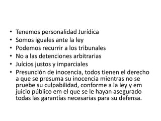 •   Tenemos personalidad Jurídica
•   Somos iguales ante la ley
•   Podemos recurrir a los tribunales
•   No a las detenciones arbitrarias
•   Juícios justos y imparciales
•   Presunción de inocencia, todos tienen el derecho
    a que se presuma su inocencia mientras no se
    pruebe su culpabilidad, conforme a la ley y em
    juicio público em el que se le hayan asegurado
    todas las garantías necesarias para su defensa.
 