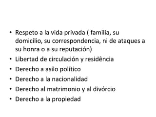• Respeto a la vida privada ( familia, su
  domicílio, su correspondencia, ni de ataques a
  su honra o a su reputación)
• Libertad de circulación y residência
• Derecho a asilo político
• Derecho a la nacionalidad
• Derecho al matrimonio y al divórcio
• Derecho a la propiedad
 