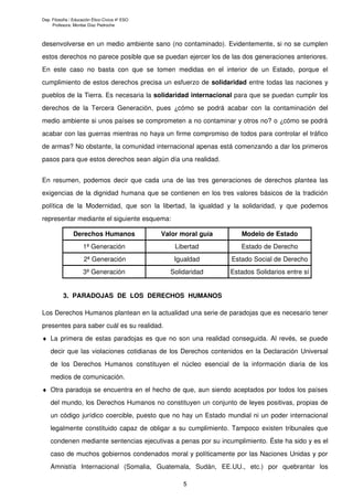 Dep. Filosofía / Educación Ético-Cívica 4º ESO
     Profesora: Montse Díaz Pedroche



desenvolverse en un medio ambiente sano (no contaminado). Evidentemente, si no se cumplen
estos derechos no parece posible que se puedan ejercer los de las dos generaciones anteriores.
En este caso no basta con que se tomen medidas en el interior de un Estado, porque el
cumplimiento de estos derechos precisa un esfuerzo de solidaridad entre todas las naciones y
pueblos de la Tierra. Es necesaria la solidaridad internacional para que se puedan cumplir los
derechos de la Tercera Generación, pues ¿cómo se podrá acabar con la contaminación del
medio ambiente si unos países se comprometen a no contaminar y otros no? o ¿cómo se podrá
acabar con las guerras mientras no haya un firme compromiso de todos para controlar el tráfico
de armas? No obstante, la comunidad internacional apenas está comenzando a dar los primeros
pasos para que estos derechos sean algún día una realidad.


En resumen, podemos decir que cada una de las tres generaciones de derechos plantea las
exigencias de la dignidad humana que se contienen en los tres valores básicos de la tradición
política de la Modernidad, que son la libertad, la igualdad y la solidaridad, y que podemos
representar mediante el siguiente esquema:

                Derechos Humanos                 Valor moral guía      Modelo de Estado
                     1ª Generación                   Libertad          Estado de Derecho
                      2ª Generación                  Igualdad       Estado Social de Derecho
                     3ª Generación                 Solidaridad      Estados Solidarios entre sí


           3. PARADOJAS DE LOS DERECHOS HUMANOS

Los Derechos Humanos plantean en la actualidad una serie de paradojas que es necesario tener
presentes para saber cuál es su realidad.
♦ La primera de estas paradojas es que no son una realidad conseguida. Al revés, se puede
    decir que las violaciones cotidianas de los Derechos contenidos en la Declaración Universal
    de los Derechos Humanos constituyen el núcleo esencial de la información diaria de los
    medios de comunicación.
♦ Otra paradoja se encuentra en el hecho de que, aun siendo aceptados por todos los países
    del mundo, los Derechos Humanos no constituyen un conjunto de leyes positivas, propias de
    un código jurídico coercible, puesto que no hay un Estado mundial ni un poder internacional
    legalmente constituido capaz de obligar a su cumplimiento. Tampoco existen tribunales que
    condenen mediante sentencias ejecutivas a penas por su incumplimiento. Éste ha sido y es el
    caso de muchos gobiernos condenados moral y políticamente por las Naciones Unidas y por
    Amnistía Internacional (Somalia, Guatemala, Sudán, EE.UU., etc.) por quebrantar los

                                                       5
 