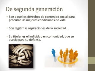 De segunda generación
• Son aquellos derechos de contenido social para
  procurar las mejores condiciones de vida.

• Son legitimas aspiraciones de la sociedad.

• Su titular es el individuo en comunidad, que se
  asocia para su defensa.
 