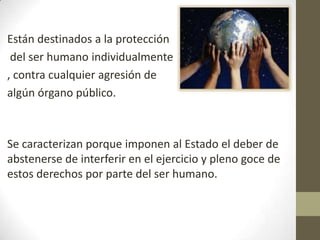 Están destinados a la protección
 del ser humano individualmente
, contra cualquier agresión de
algún órgano público.



Se caracterizan porque imponen al Estado el deber de
abstenerse de interferir en el ejercicio y pleno goce de
estos derechos por parte del ser humano.
 