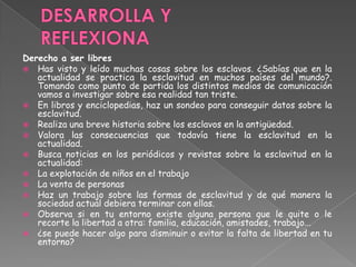Derecho a ser libres
 Has visto y leído muchas cosas sobre los esclavos. ¿Sabías que en la
actualidad se practica la esclavitud en muchos países del mundo?.
Tomando como punto de partida los distintos medios de comunicación
vamos a investigar sobre esa realidad tan triste.
 En libros y enciclopedias, haz un sondeo para conseguir datos sobre la
esclavitud.
 Realiza una breve historia sobre los esclavos en la antigüedad.
 Valora las consecuencias que todavía tiene la esclavitud en la
actualidad.
 Busca noticias en los periódicos y revistas sobre la esclavitud en la
actualidad:
 La explotación de niños en el trabajo
 La venta de personas
 Haz un trabajo sobre las formas de esclavitud y de qué manera la
sociedad actual debiera terminar con ellas.
 Observa si en tu entorno existe alguna persona que le quite o le
recorte la libertad a otra: familia, educación, amistades, trabajo...
 ¿se puede hacer algo para disminuir o evitar la falta de libertad en tu
entorno?
 
