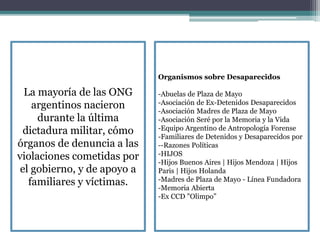 La mayoría de las ONG
argentinos nacieron
durante la última
dictadura militar, cómo
órganos de denuncia a las
violaciones cometidas por
el gobierno, y de apoyo a
familiares y víctimas.
Organismos sobre Desaparecidos
-Abuelas de Plaza de Mayo
-Asociación de Ex-Detenidos Desaparecidos
-Asociación Madres de Plaza de Mayo
-Asociación Seré por la Memoria y la Vida
-Equipo Argentino de Antropología Forense
-Familiares de Detenidos y Desaparecidos por
--Razones Políticas
-HIJOS
-Hijos Buenos Aires | Hijos Mendoza | Hijos
Paris | Hijos Holanda
-Madres de Plaza de Mayo - Línea Fundadora
-Memoria Abierta
-Ex CCD "Olimpo”
 